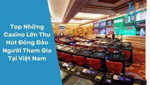 Top Những Casino Lớn Thu Hút Đông Đảo Người Tham Gia Tại Việt Nam